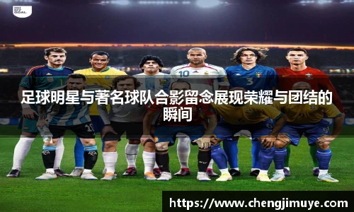 足球明星与著名球队合影留念展现荣耀与团结的瞬间